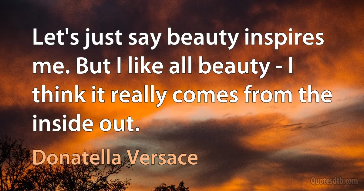 Let's just say beauty inspires me. But I like all beauty - I think it really comes from the inside out. (Donatella Versace)