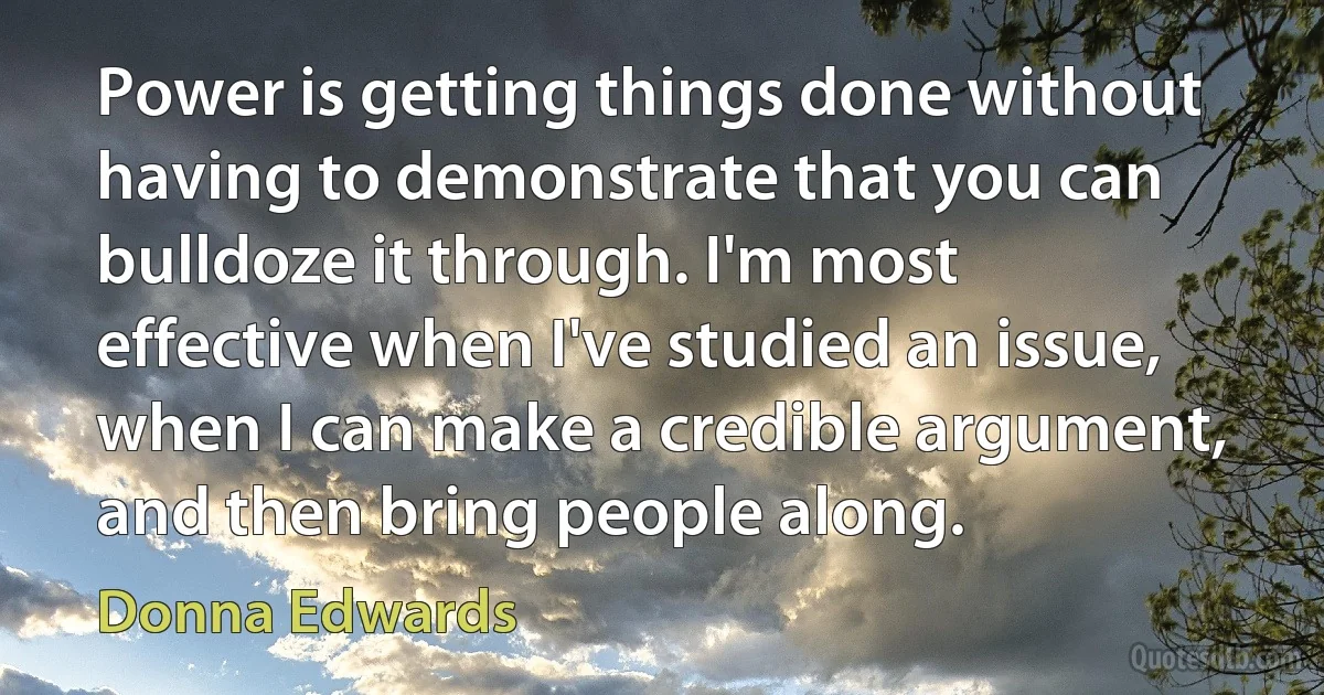 Power is getting things done without having to demonstrate that you can bulldoze it through. I'm most effective when I've studied an issue, when I can make a credible argument, and then bring people along. (Donna Edwards)