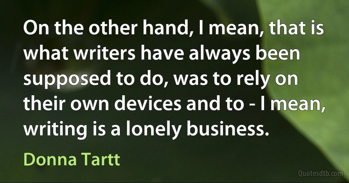 On the other hand, I mean, that is what writers have always been supposed to do, was to rely on their own devices and to - I mean, writing is a lonely business. (Donna Tartt)