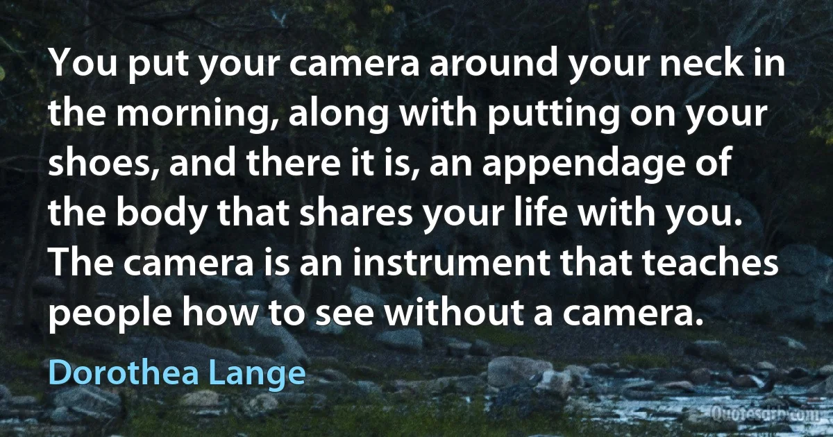 You put your camera around your neck in the morning, along with putting on your shoes, and there it is, an appendage of the body that shares your life with you. The camera is an instrument that teaches people how to see without a camera. (Dorothea Lange)