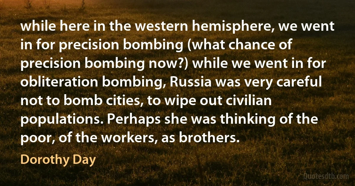 while here in the western hemisphere, we went in for precision bombing (what chance of precision bombing now?) while we went in for obliteration bombing, Russia was very careful not to bomb cities, to wipe out civilian populations. Perhaps she was thinking of the poor, of the workers, as brothers. (Dorothy Day)