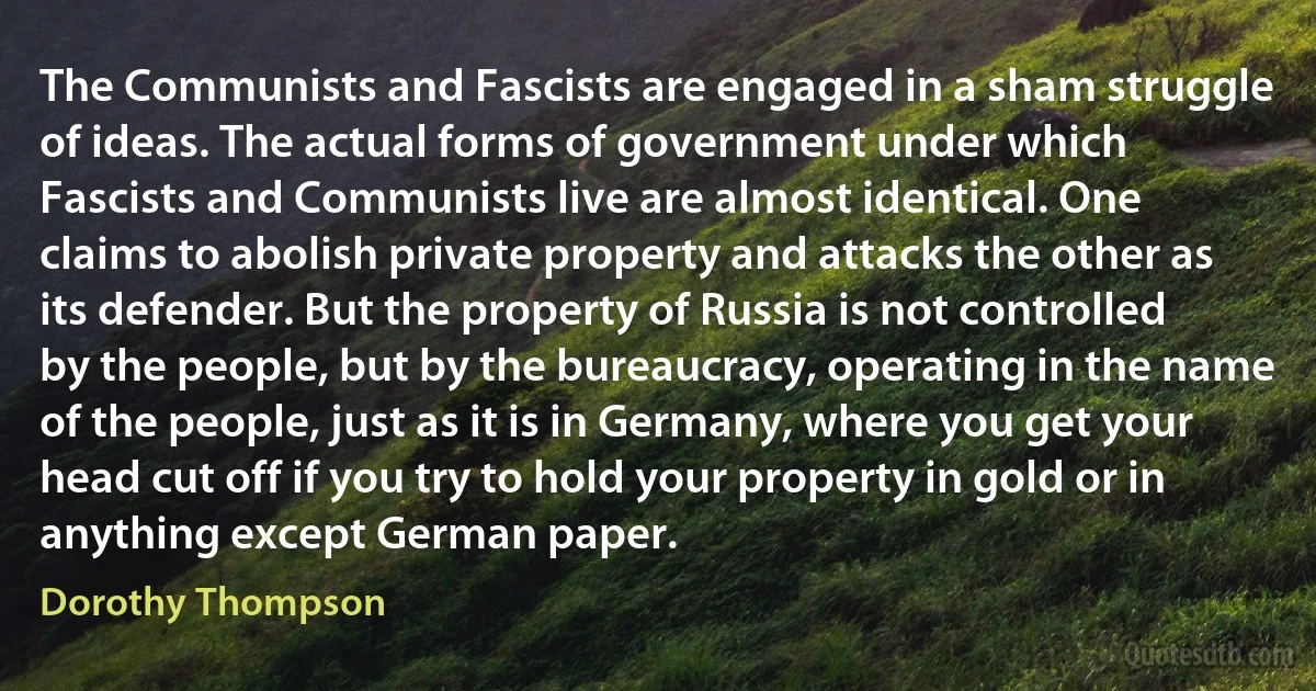 The Communists and Fascists are engaged in a sham struggle of ideas. The actual forms of government under which Fascists and Communists live are almost identical. One claims to abolish private property and attacks the other as its defender. But the property of Russia is not controlled by the people, but by the bureaucracy, operating in the name of the people, just as it is in Germany, where you get your head cut off if you try to hold your property in gold or in anything except German paper. (Dorothy Thompson)