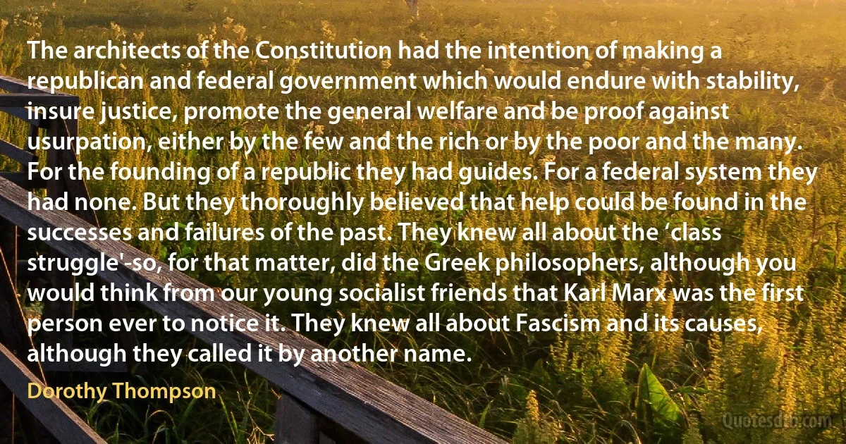 The architects of the Constitution had the intention of making a republican and federal government which would endure with stability, insure justice, promote the general welfare and be proof against usurpation, either by the few and the rich or by the poor and the many. For the founding of a republic they had guides. For a federal system they had none. But they thoroughly believed that help could be found in the successes and failures of the past. They knew all about the ‘class struggle'-so, for that matter, did the Greek philosophers, although you would think from our young socialist friends that Karl Marx was the first person ever to notice it. They knew all about Fascism and its causes, although they called it by another name. (Dorothy Thompson)