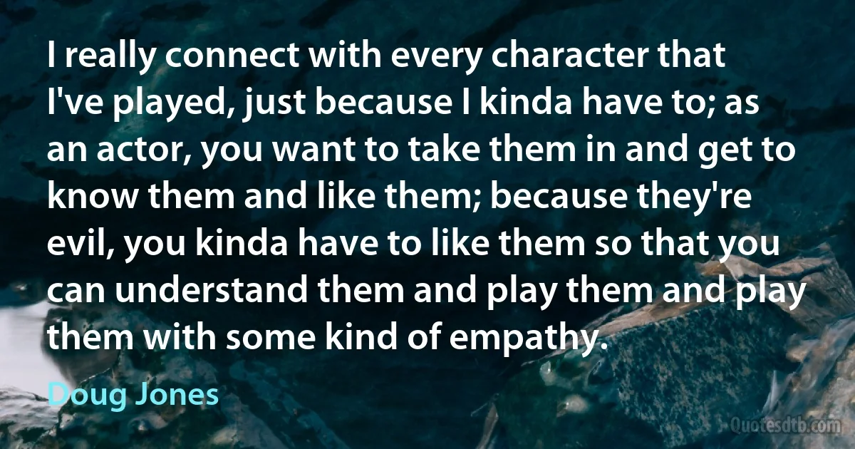 I really connect with every character that I've played, just because I kinda have to; as an actor, you want to take them in and get to know them and like them; because they're evil, you kinda have to like them so that you can understand them and play them and play them with some kind of empathy. (Doug Jones)