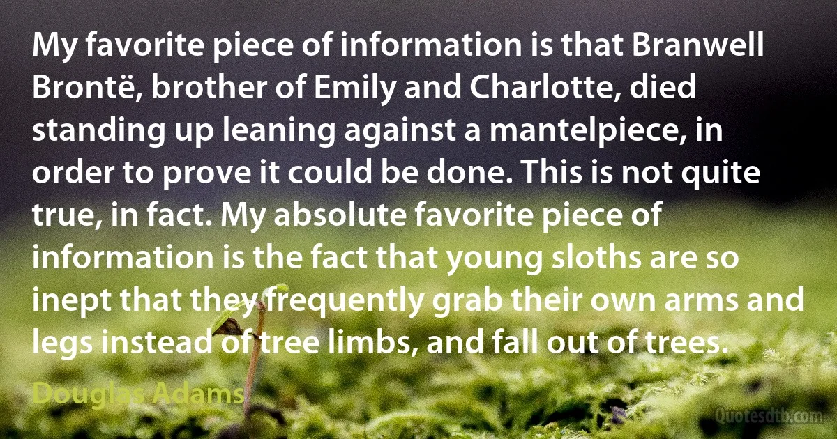 My favorite piece of information is that Branwell Brontë, brother of Emily and Charlotte, died standing up leaning against a mantelpiece, in order to prove it could be done. This is not quite true, in fact. My absolute favorite piece of information is the fact that young sloths are so inept that they frequently grab their own arms and legs instead of tree limbs, and fall out of trees. (Douglas Adams)