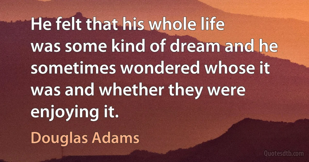 He felt that his whole life was some kind of dream and he sometimes wondered whose it was and whether they were enjoying it. (Douglas Adams)