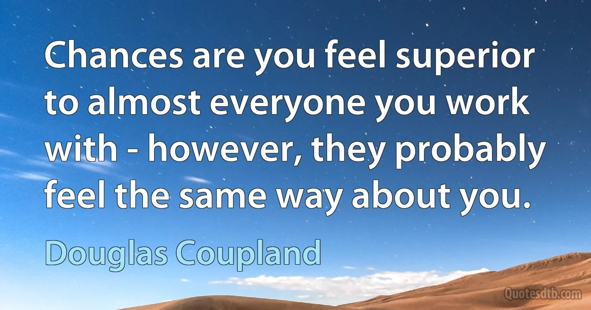 Chances are you feel superior to almost everyone you work with - however, they probably feel the same way about you. (Douglas Coupland)