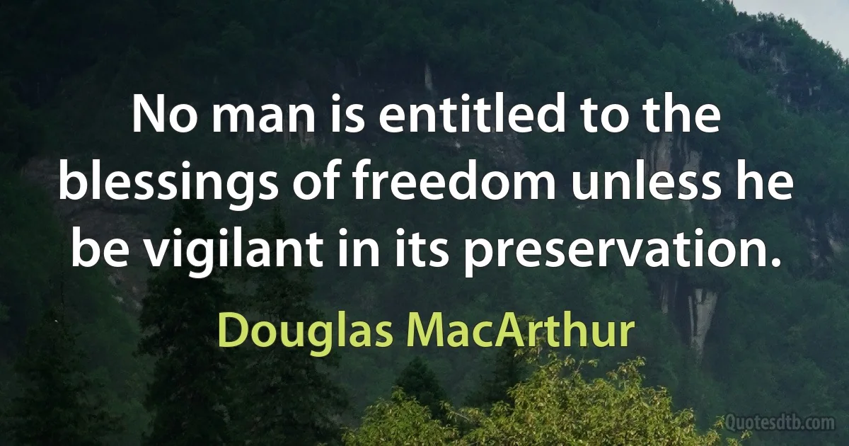 No man is entitled to the blessings of freedom unless he be vigilant in its preservation. (Douglas MacArthur)