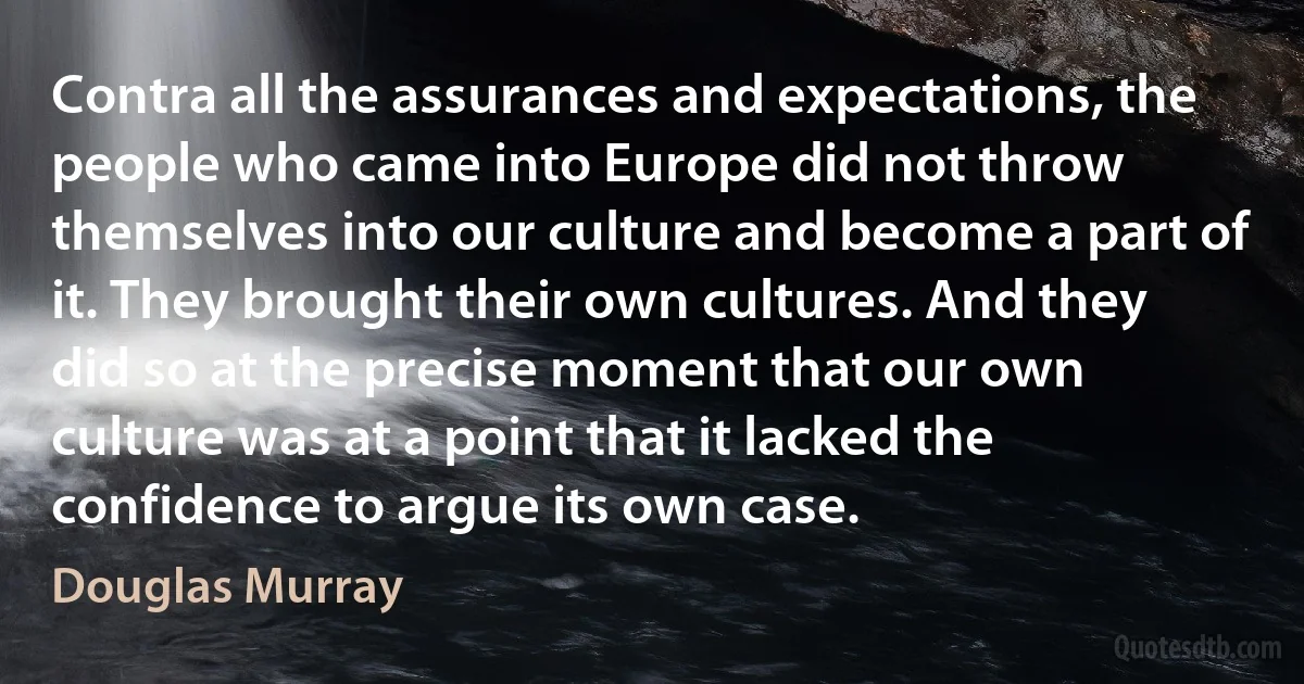 Contra all the assurances and expectations, the people who came into Europe did not throw themselves into our culture and become a part of it. They brought their own cultures. And they did so at the precise moment that our own culture was at a point that it lacked the confidence to argue its own case. (Douglas Murray)