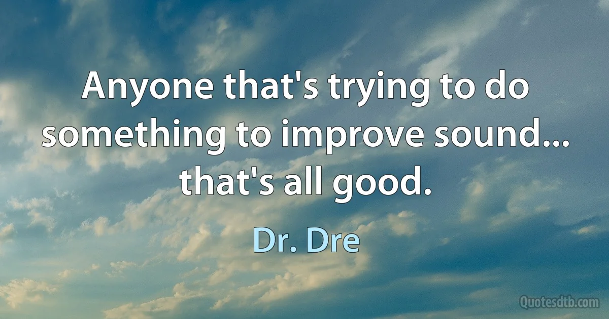 Anyone that's trying to do something to improve sound... that's all good. (Dr. Dre)