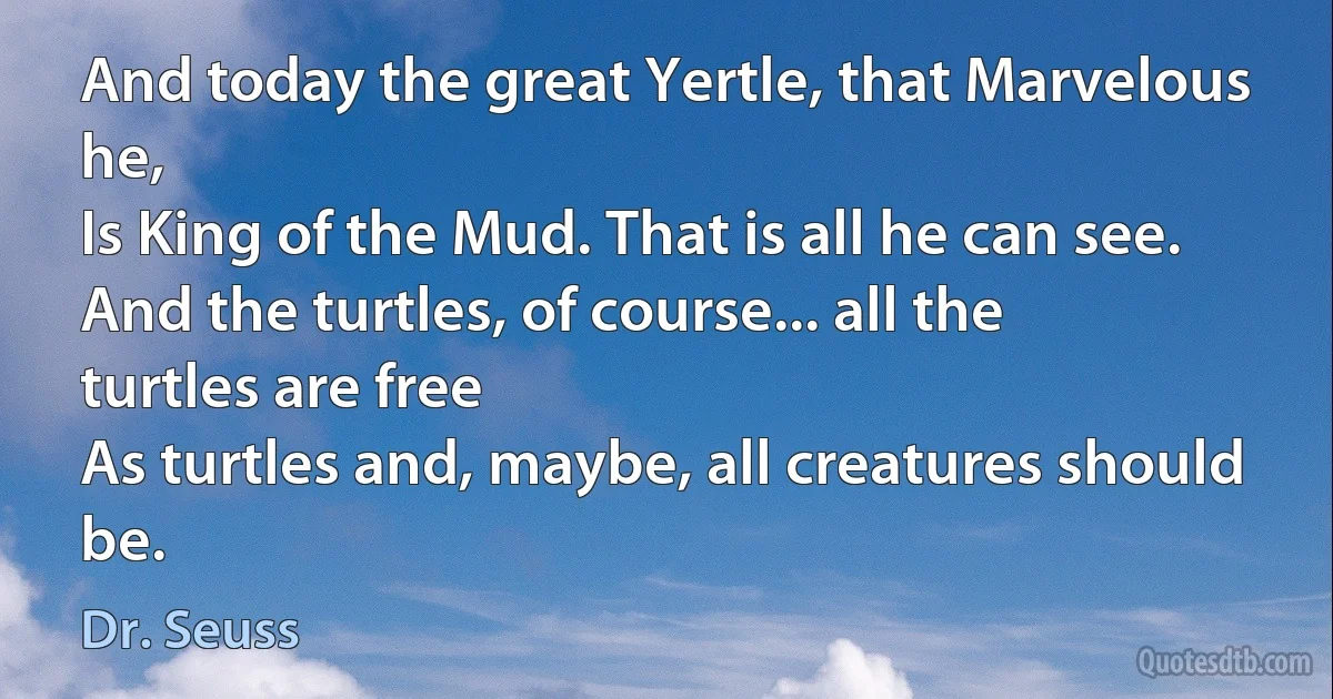 And today the great Yertle, that Marvelous he,
Is King of the Mud. That is all he can see.
And the turtles, of course... all the turtles are free
As turtles and, maybe, all creatures should be. (Dr. Seuss)