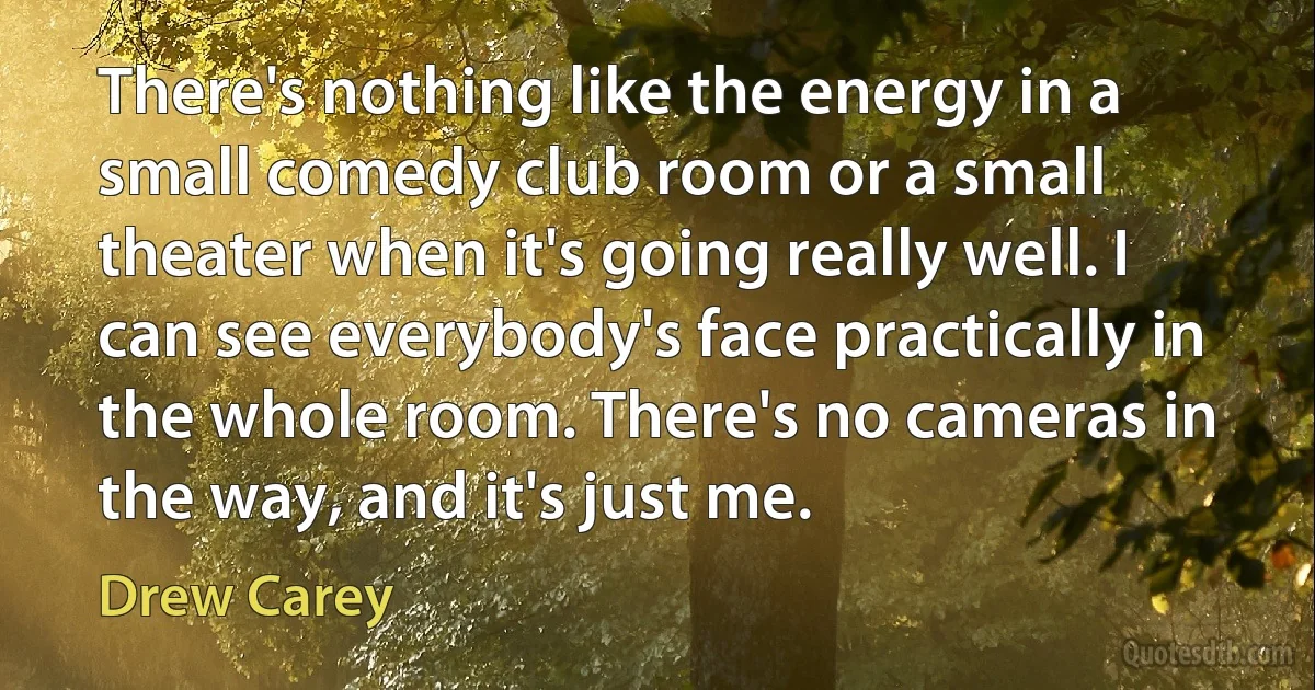 There's nothing like the energy in a small comedy club room or a small theater when it's going really well. I can see everybody's face practically in the whole room. There's no cameras in the way, and it's just me. (Drew Carey)