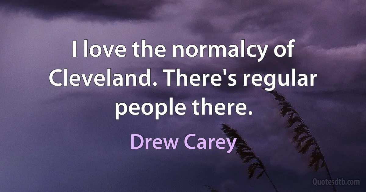 I love the normalcy of Cleveland. There's regular people there. (Drew Carey)