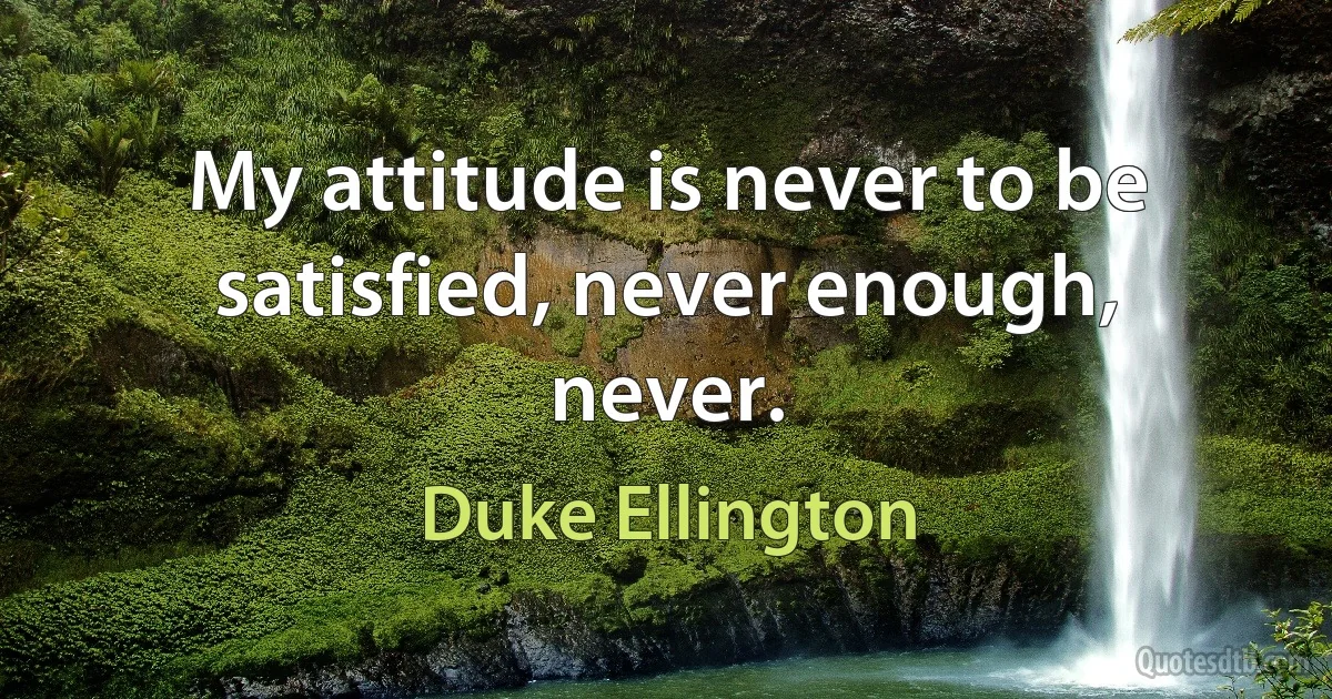 My attitude is never to be satisfied, never enough, never. (Duke Ellington)