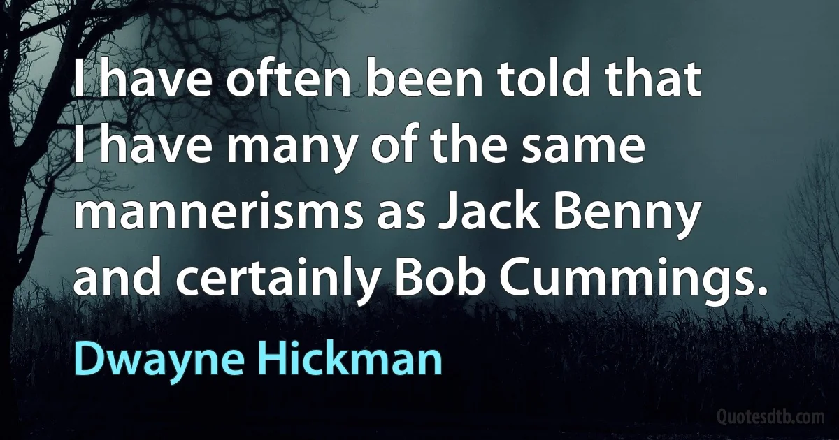 I have often been told that I have many of the same mannerisms as Jack Benny and certainly Bob Cummings. (Dwayne Hickman)