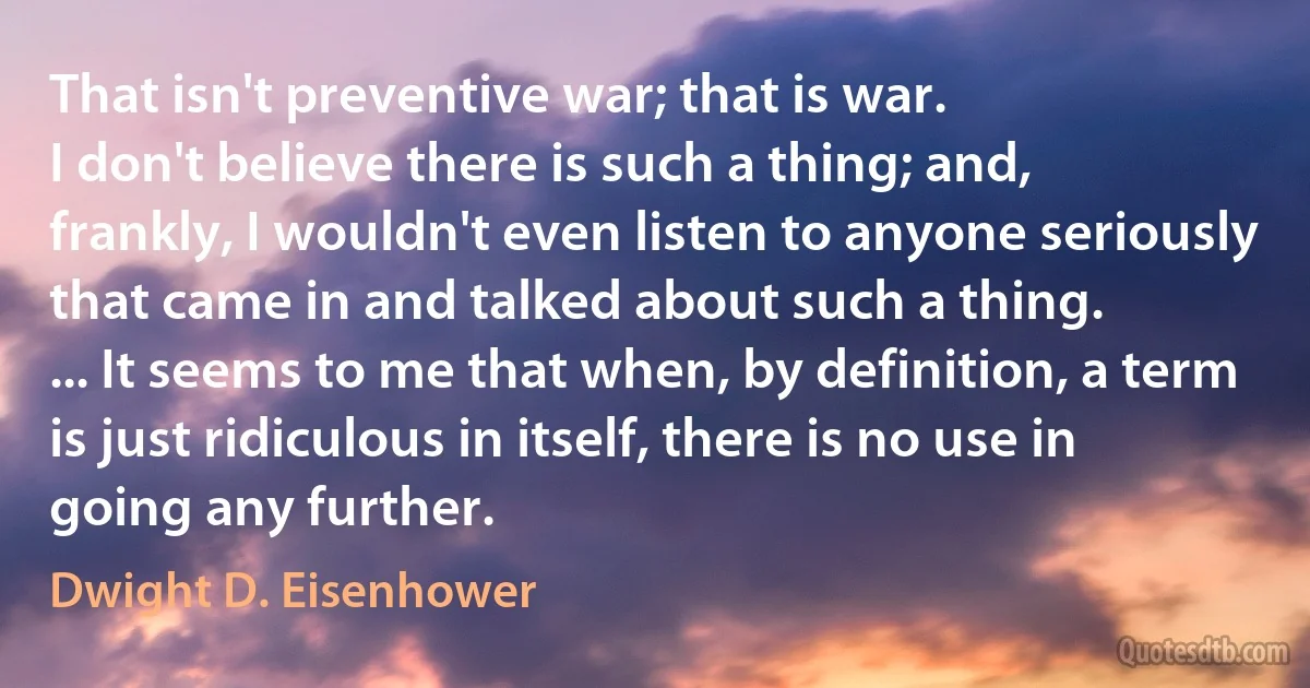 That isn't preventive war; that is war.
I don't believe there is such a thing; and, frankly, I wouldn't even listen to anyone seriously that came in and talked about such a thing.
... It seems to me that when, by definition, a term is just ridiculous in itself, there is no use in going any further. (Dwight D. Eisenhower)