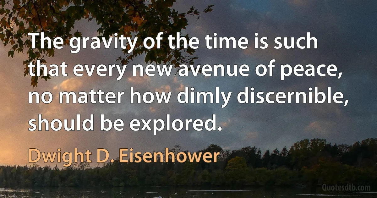 The gravity of the time is such that every new avenue of peace, no matter how dimly discernible, should be explored. (Dwight D. Eisenhower)