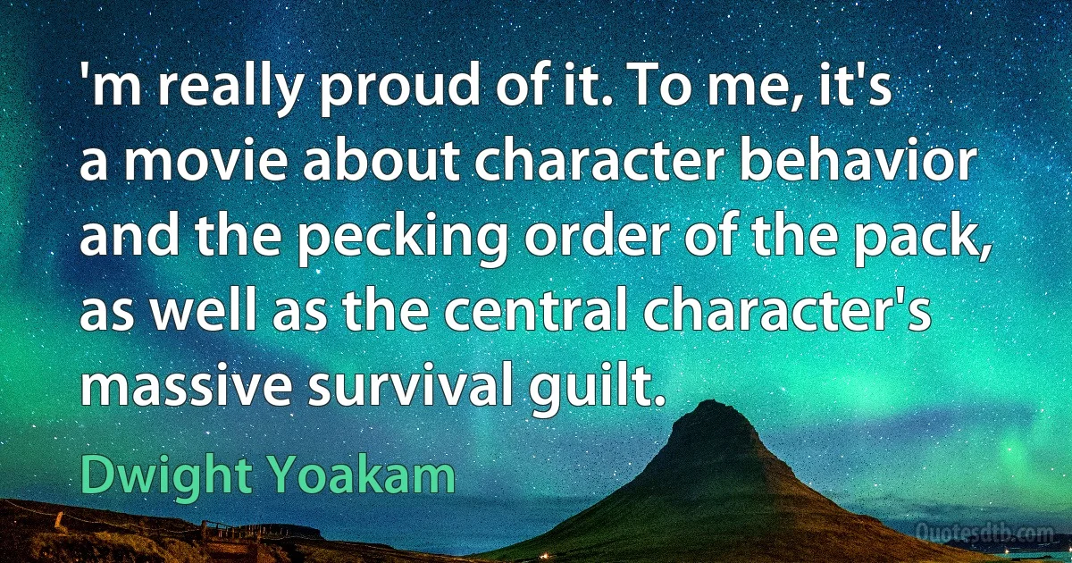 'm really proud of it. To me, it's a movie about character behavior and the pecking order of the pack, as well as the central character's massive survival guilt. (Dwight Yoakam)