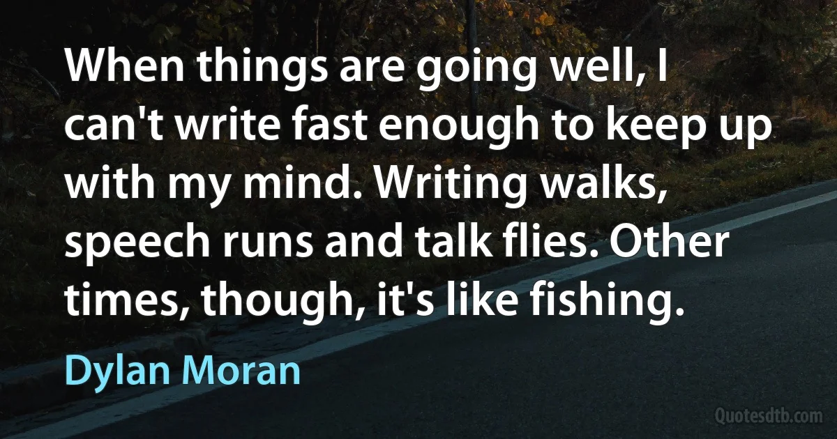 When things are going well, I can't write fast enough to keep up with my mind. Writing walks, speech runs and talk flies. Other times, though, it's like fishing. (Dylan Moran)