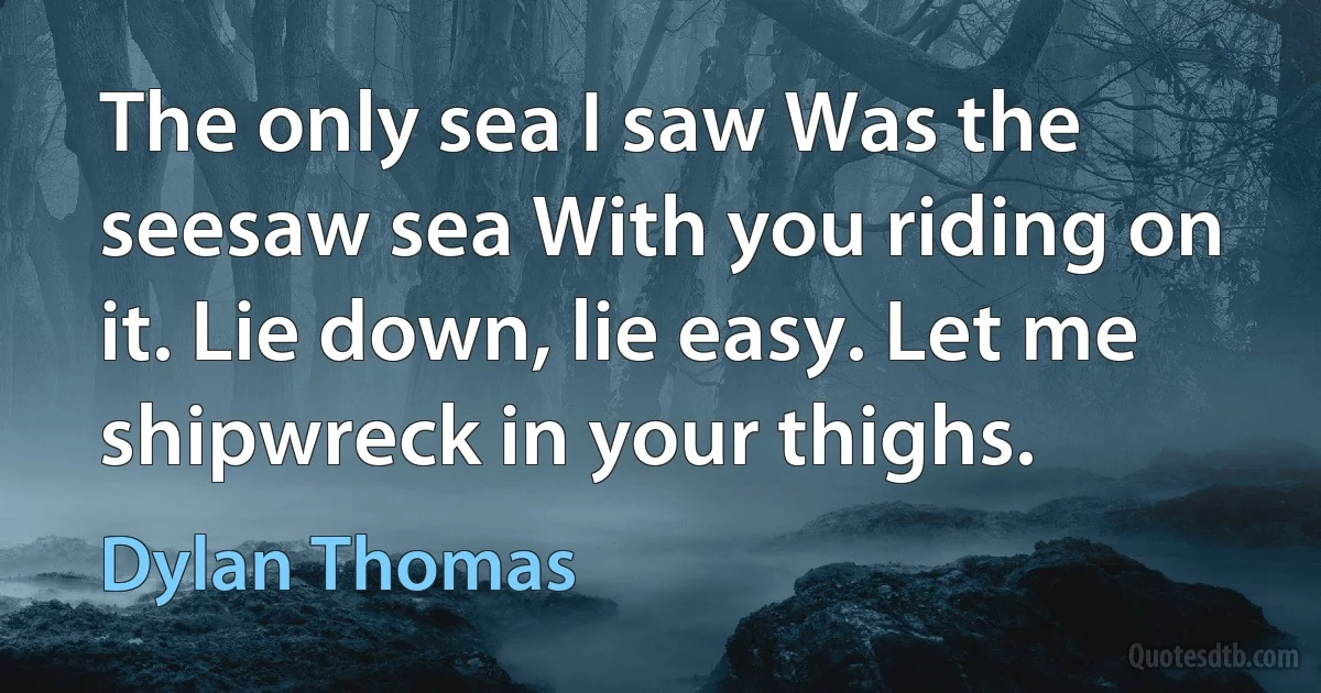 The only sea I saw Was the seesaw sea With you riding on it. Lie down, lie easy. Let me shipwreck in your thighs. (Dylan Thomas)