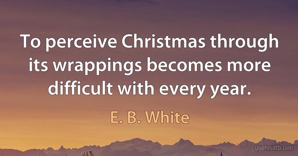 To perceive Christmas through its wrappings becomes more difficult with every year. (E. B. White)