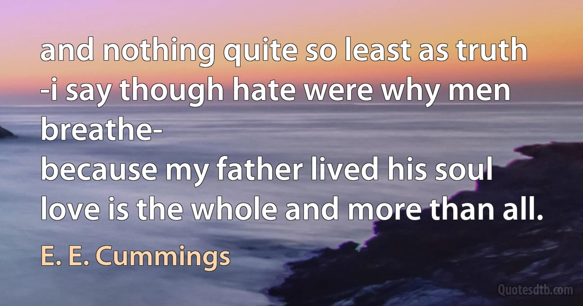 and nothing quite so least as truth
-i say though hate were why men breathe-
because my father lived his soul
love is the whole and more than all. (E. E. Cummings)