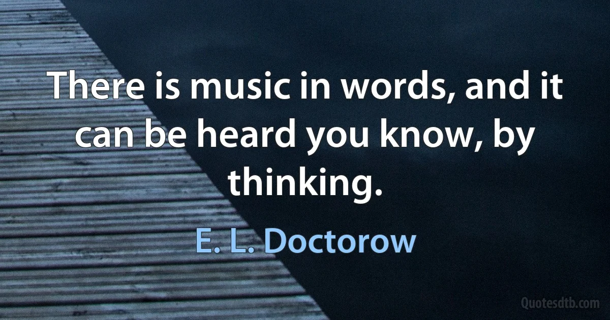 There is music in words, and it can be heard you know, by thinking. (E. L. Doctorow)