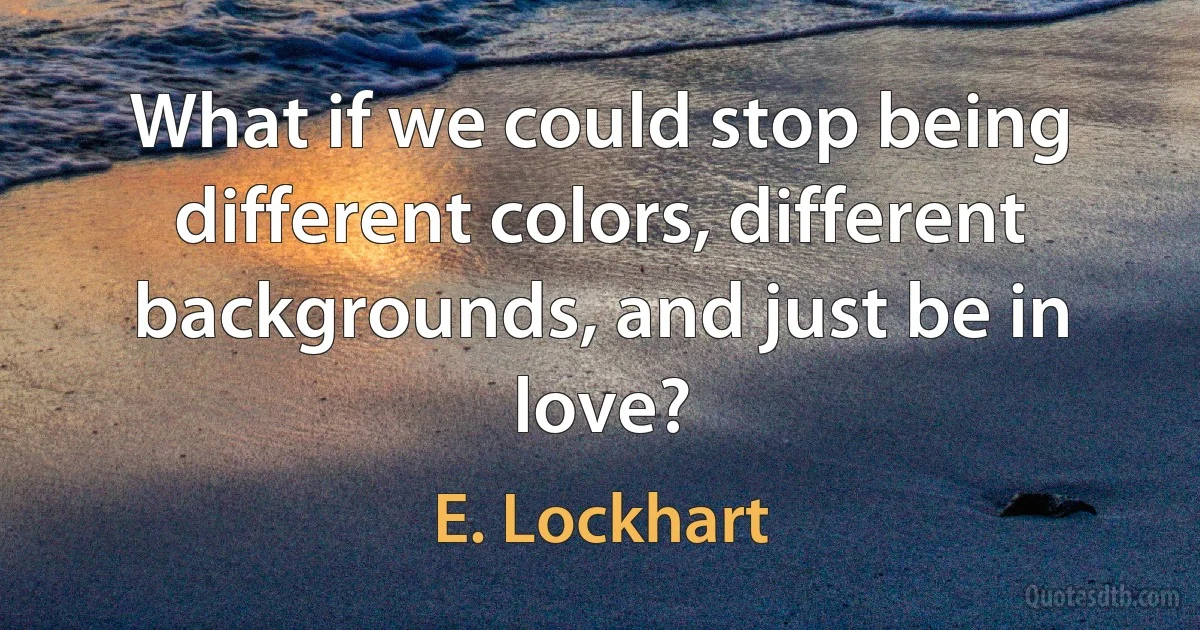 What if we could stop being different colors, different backgrounds, and just be in love? (E. Lockhart)