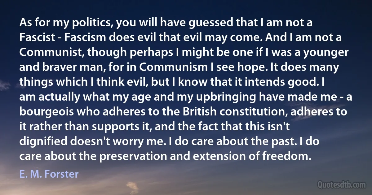 As for my politics, you will have guessed that I am not a Fascist - Fascism does evil that evil may come. And I am not a Communist, though perhaps I might be one if I was a younger and braver man, for in Communism I see hope. It does many things which I think evil, but I know that it intends good. I am actually what my age and my upbringing have made me - a bourgeois who adheres to the British constitution, adheres to it rather than supports it, and the fact that this isn't dignified doesn't worry me. I do care about the past. I do care about the preservation and extension of freedom. (E. M. Forster)