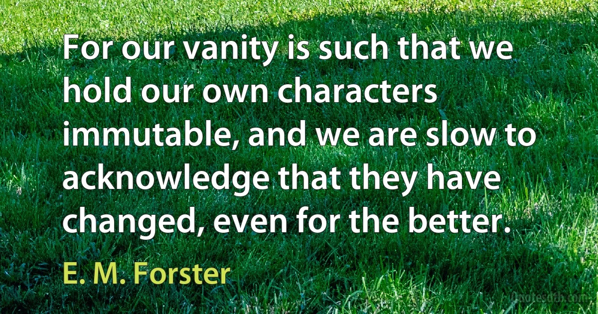 For our vanity is such that we hold our own characters immutable, and we are slow to acknowledge that they have changed, even for the better. (E. M. Forster)