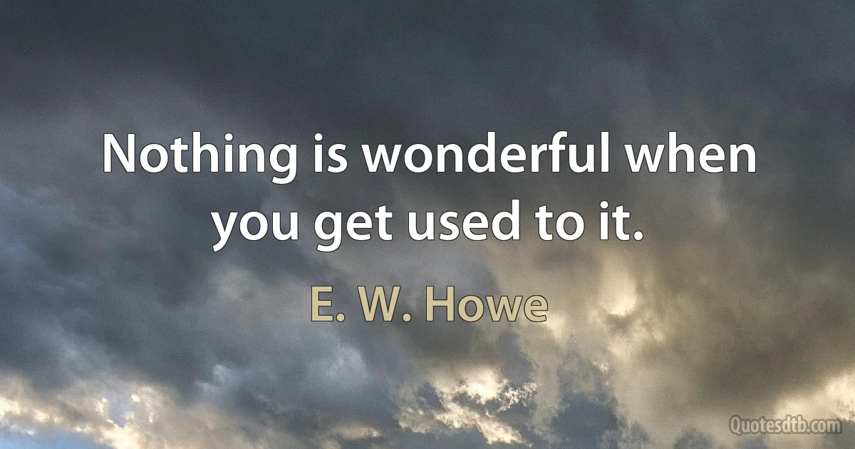 Nothing is wonderful when you get used to it. (E. W. Howe)