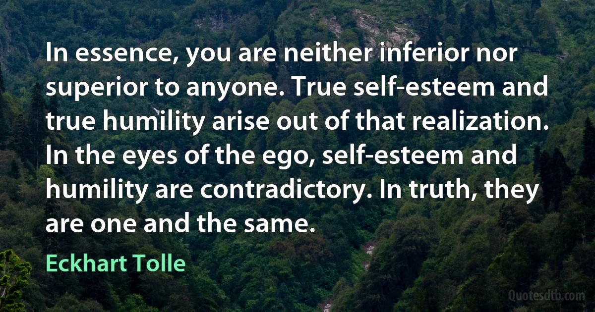 In essence, you are neither inferior nor superior to anyone. True self-esteem and true humility arise out of that realization. In the eyes of the ego, self-esteem and humility are contradictory. In truth, they are one and the same. (Eckhart Tolle)