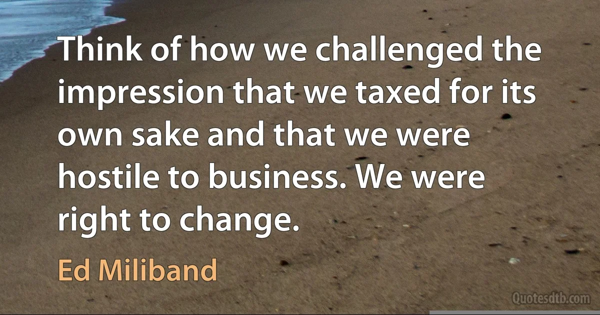 Think of how we challenged the impression that we taxed for its own sake and that we were hostile to business. We were right to change. (Ed Miliband)