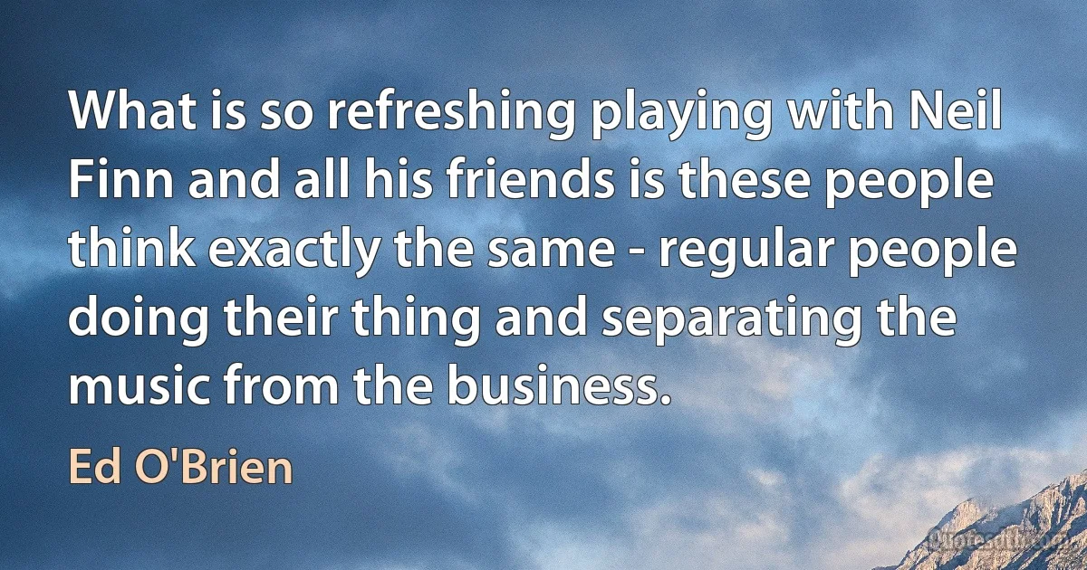 What is so refreshing playing with Neil Finn and all his friends is these people think exactly the same - regular people doing their thing and separating the music from the business. (Ed O'Brien)