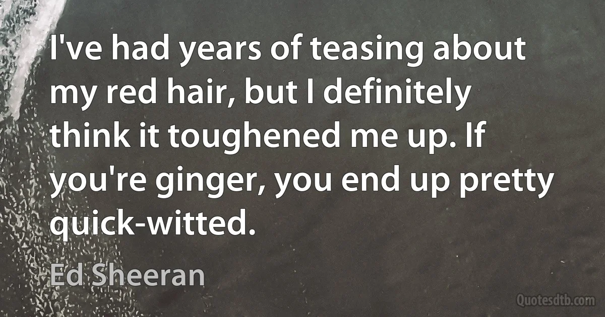 I've had years of teasing about my red hair, but I definitely think it toughened me up. If you're ginger, you end up pretty quick-witted. (Ed Sheeran)