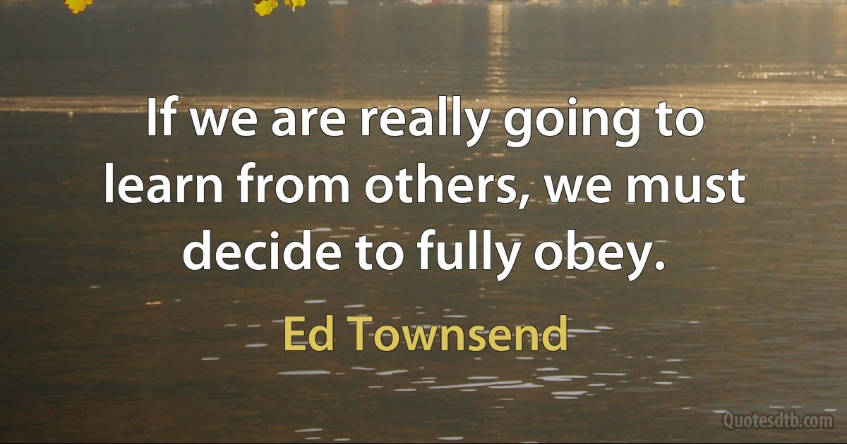 If we are really going to learn from others, we must decide to fully obey. (Ed Townsend)