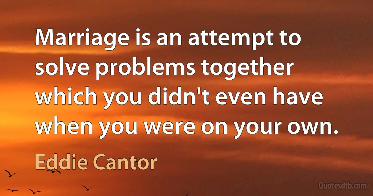 Marriage is an attempt to solve problems together which you didn't even have when you were on your own. (Eddie Cantor)