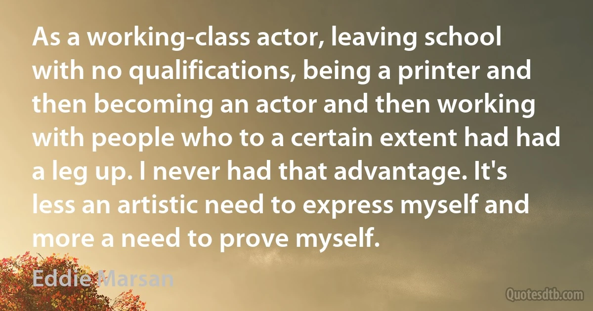 As a working-class actor, leaving school with no qualifications, being a printer and then becoming an actor and then working with people who to a certain extent had had a leg up. I never had that advantage. It's less an artistic need to express myself and more a need to prove myself. (Eddie Marsan)