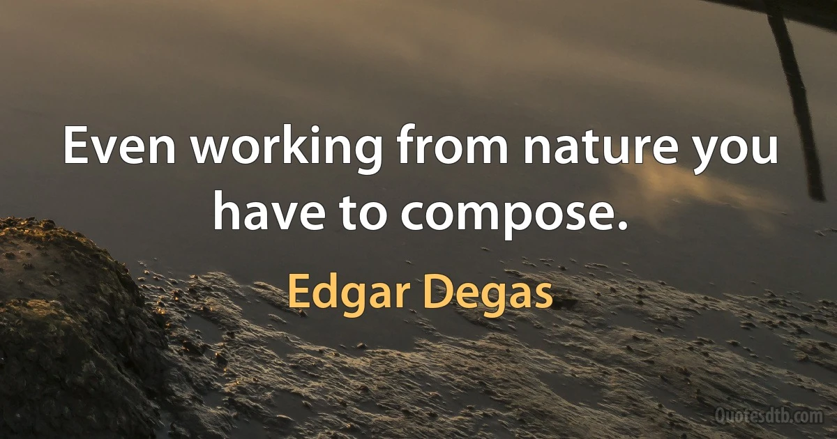 Even working from nature you have to compose. (Edgar Degas)