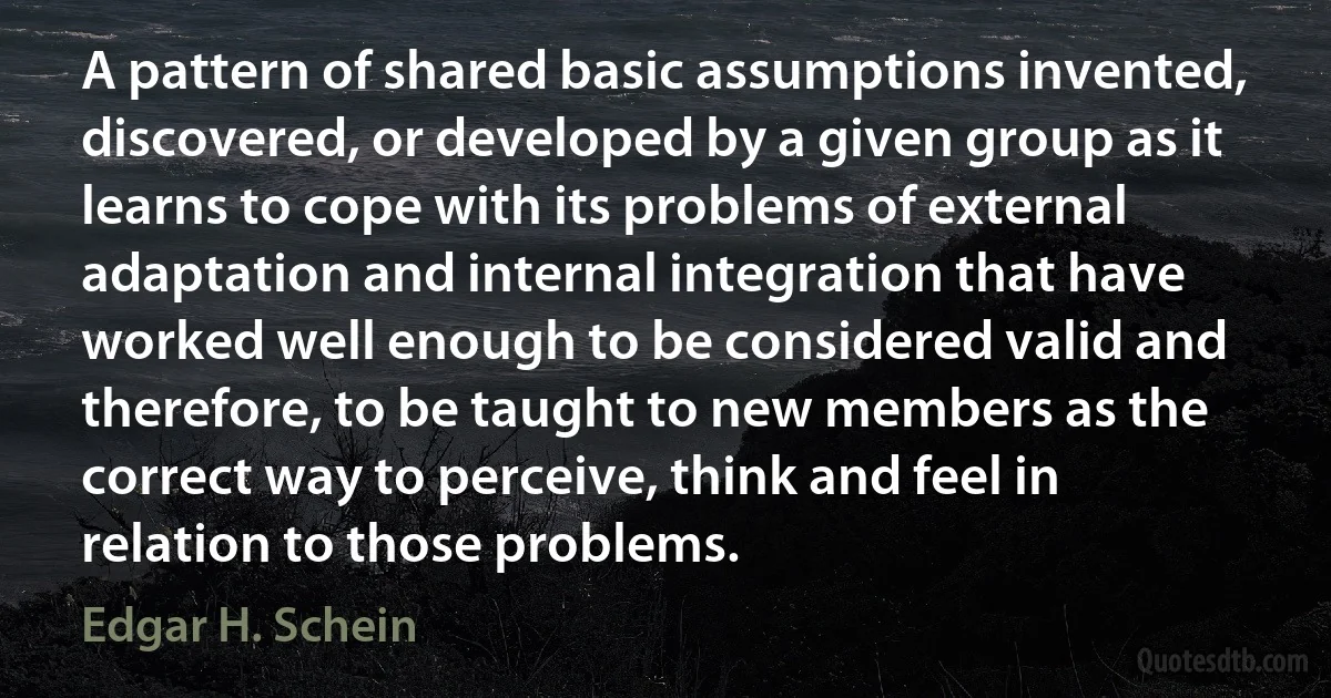 A pattern of shared basic assumptions invented, discovered, or developed by a given group as it learns to cope with its problems of external adaptation and internal integration that have worked well enough to be considered valid and therefore, to be taught to new members as the correct way to perceive, think and feel in relation to those problems. (Edgar H. Schein)