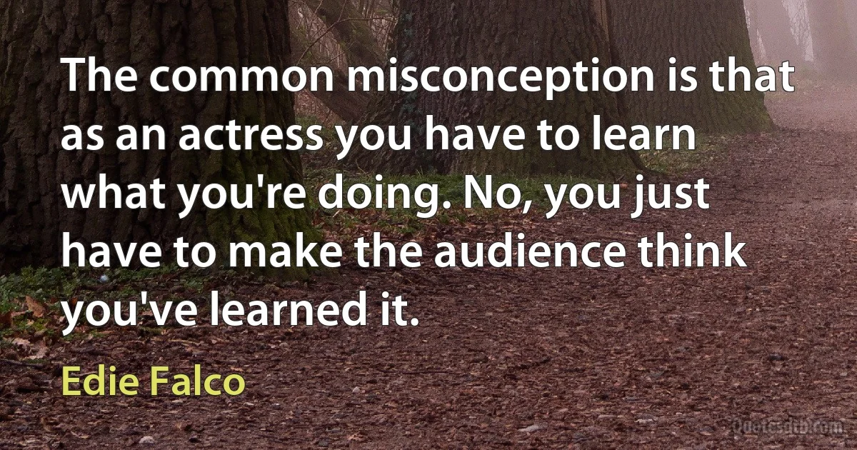 The common misconception is that as an actress you have to learn what you're doing. No, you just have to make the audience think you've learned it. (Edie Falco)