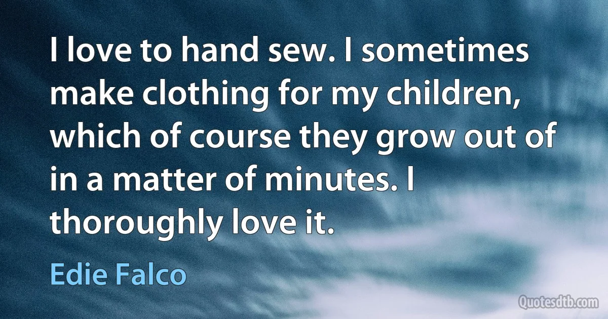 I love to hand sew. I sometimes make clothing for my children, which of course they grow out of in a matter of minutes. I thoroughly love it. (Edie Falco)