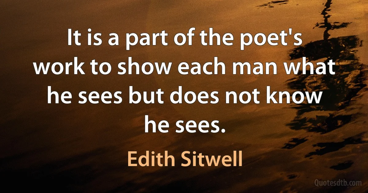 It is a part of the poet's work to show each man what he sees but does not know he sees. (Edith Sitwell)