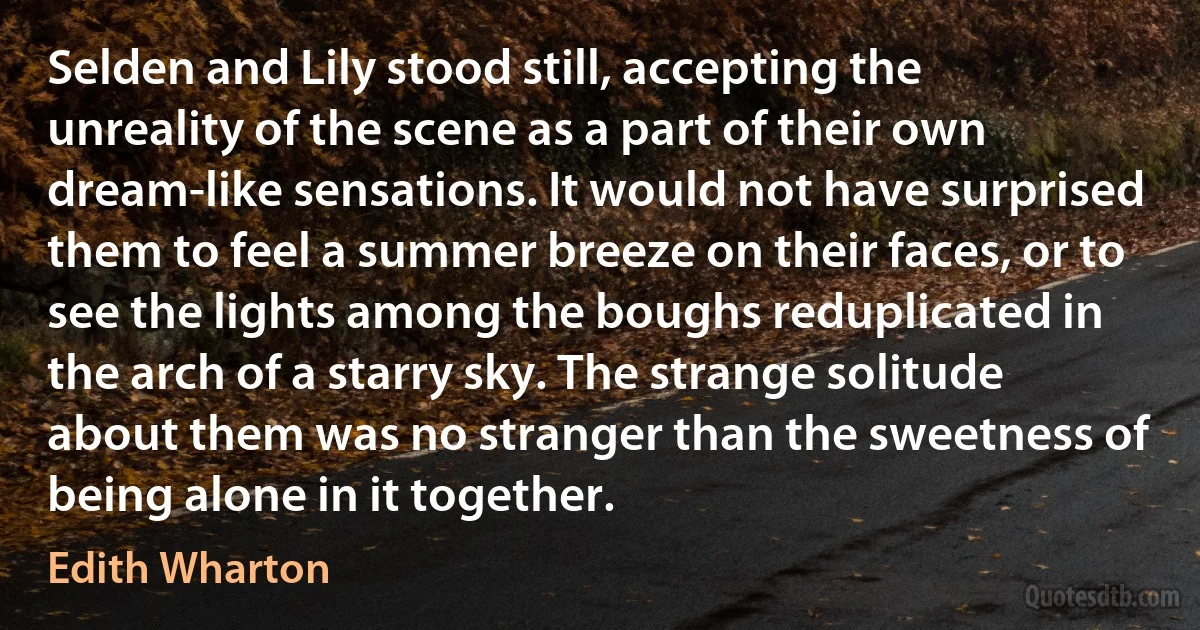 Selden and Lily stood still, accepting the unreality of the scene as a part of their own dream-like sensations. It would not have surprised them to feel a summer breeze on their faces, or to see the lights among the boughs reduplicated in the arch of a starry sky. The strange solitude about them was no stranger than the sweetness of being alone in it together. (Edith Wharton)