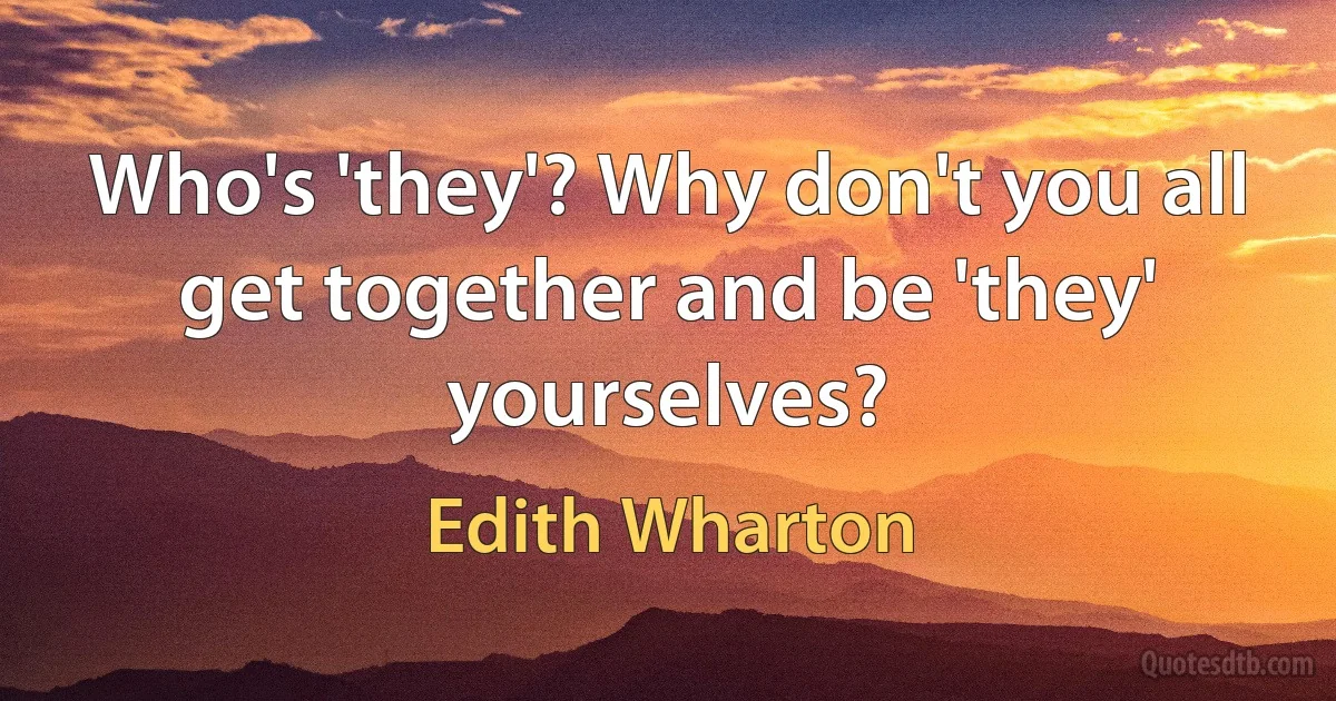 Who's 'they'? Why don't you all get together and be 'they' yourselves? (Edith Wharton)