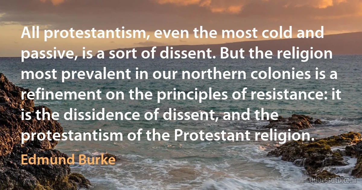 All protestantism, even the most cold and passive, is a sort of dissent. But the religion most prevalent in our northern colonies is a refinement on the principles of resistance: it is the dissidence of dissent, and the protestantism of the Protestant religion. (Edmund Burke)