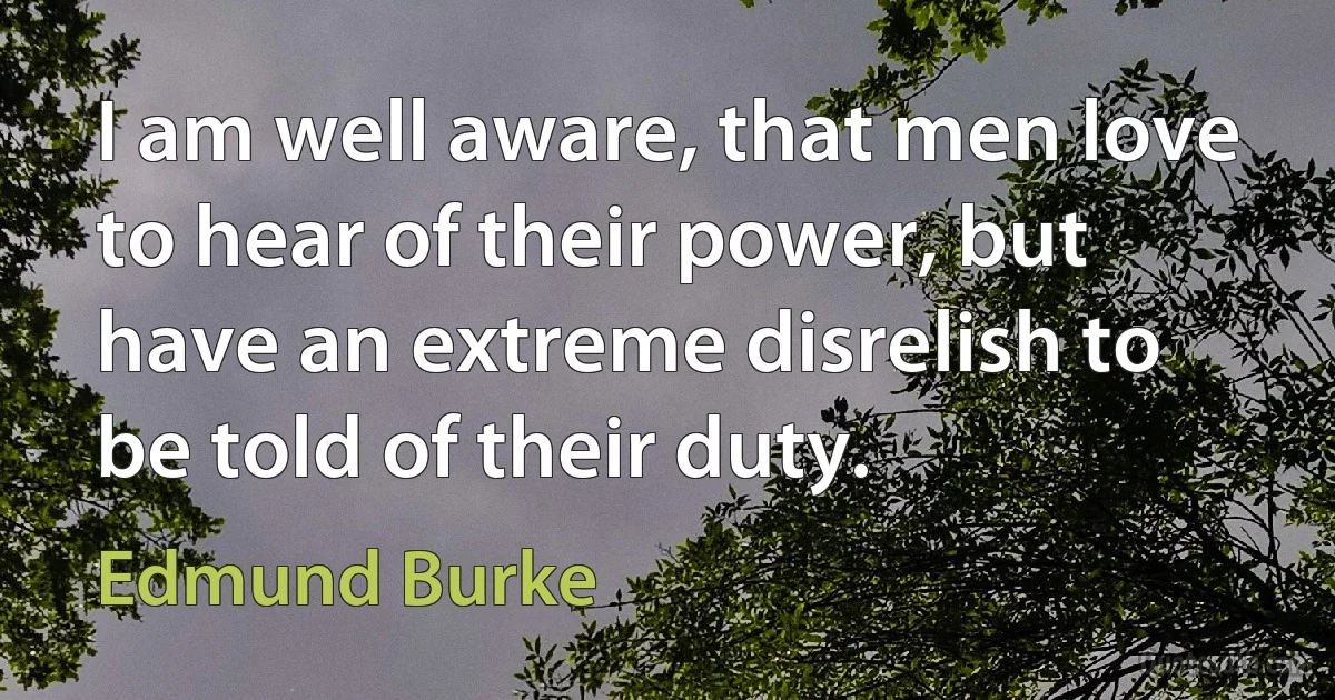 I am well aware, that men love to hear of their power, but have an extreme disrelish to be told of their duty. (Edmund Burke)