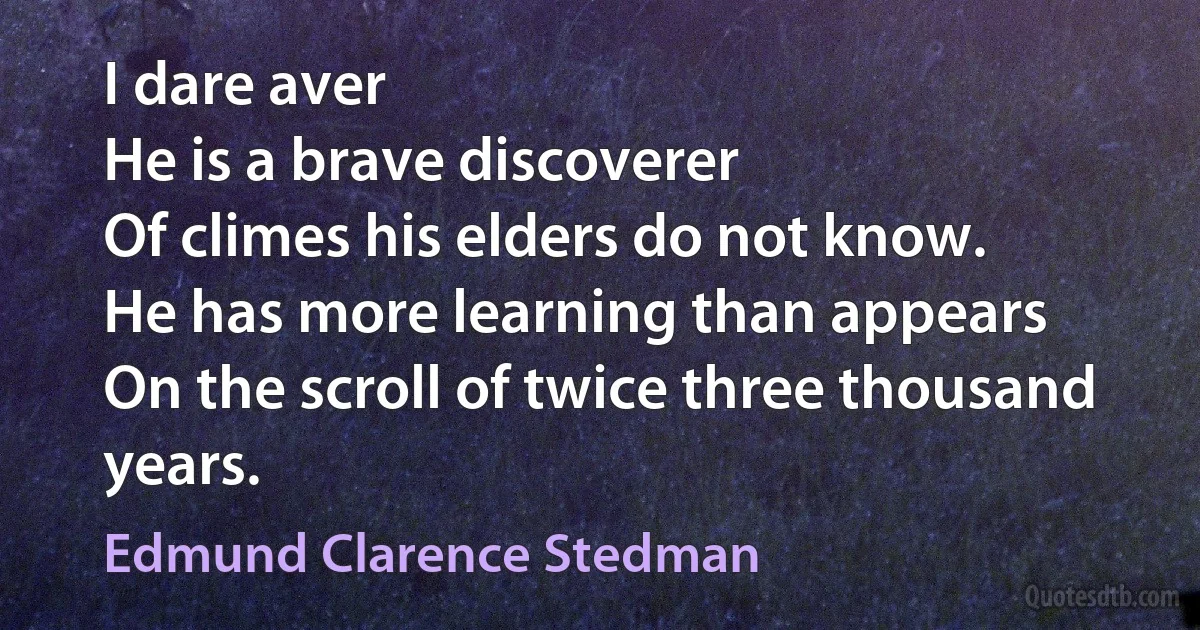 I dare aver
He is a brave discoverer
Of climes his elders do not know.
He has more learning than appears
On the scroll of twice three thousand years. (Edmund Clarence Stedman)