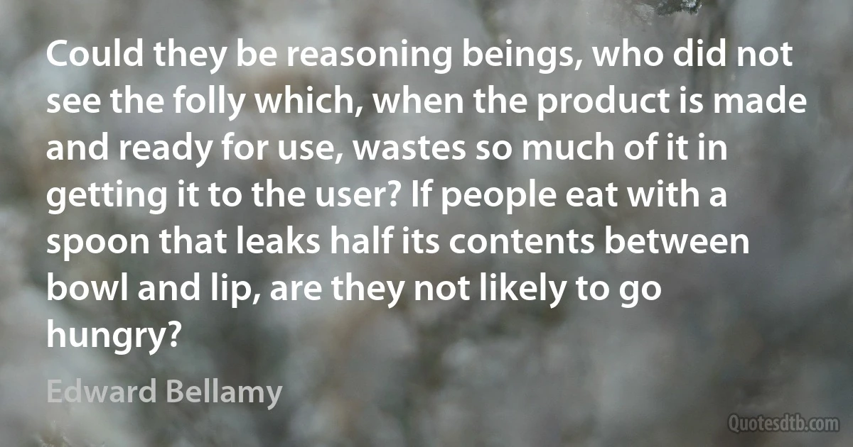 Could they be reasoning beings, who did not see the folly which, when the product is made and ready for use, wastes so much of it in getting it to the user? If people eat with a spoon that leaks half its contents between bowl and lip, are they not likely to go hungry? (Edward Bellamy)