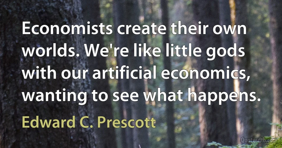 Economists create their own worlds. We're like little gods with our artificial economics, wanting to see what happens. (Edward C. Prescott)